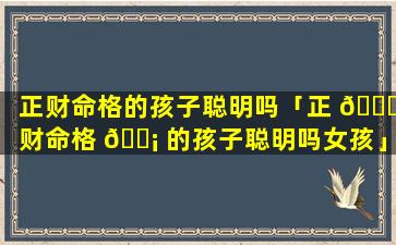 正财命格的孩子聪明吗「正 🐅 财命格 🐡 的孩子聪明吗女孩」